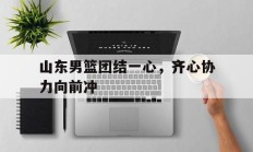 九游VIP-山东男篮团结一心，齐心协力向前冲的简单介绍