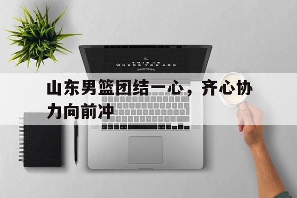 九游VIP-山东男篮团结一心，齐心协力向前冲的简单介绍